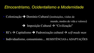 Etnocentrismo, Ocidentalismo e Modernidade
• Colonização  Domínio Cultural (instituições, visões de
mundo, modos de vida e valores)
 Imposição Cultural  “Civilização”
• RI’s  Capitalismo  Padronização cultural  self-made man
• Individualismo, consumismo.... RESISTÊNCIAS e ADAPTAÇÕES
 
