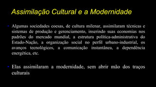 Assimilação Cultural e a Modernidade
• Algumas sociedades coesas, de cultura milenar, assimilaram técnicas e
sistemas de produção e gerenciamento, inserindo suas economias nos
padrões do mercado mundial, a estrutura política-administrativa do
Estado-Nação, a organização social no perfil urbano-industrial, os
avanços tecnológicos, a comunicação instantânea, a dependência
energética, etc.
• Elas assimilaram a modernidade, sem abrir mão dos traços
culturais
 