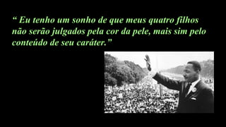 “ Eu tenho um sonho de que meus quatro filhos
não serão julgados pela cor da pele, mais sim pelo
conteúdo de seu caráter.”
 