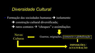 Diversidade Cultural
• Formação das sociedades humanas  isolamento
 construção cultural diversificada;
 raros contatos  “choques” e assimilações
Guerras, migrações, comercio e globalização
Novas
Culturas
IMPOSIÇÕES /
ACULTURAÇÃO
 