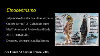 Etnocentrismo
• Julgamento do valor da cultura do outro;
• Cultura do “eu” X Cultura do outro
• Ideal? Avançada? Medo e hostilidade
• ACULTURAÇÃO.
• Desprezo, desrespeito, radicalismos;
Dica Filme: “A Massai Branca, 2005
 