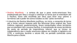 • Destino Manifesto - a certeza de que o povo norte-americano fora
predestinado por Deus a ocupar e colonizar as terras que se estendiam até
o Pacífico; havia sido escolhido por Deus para levar seus valores a
territórios sob o poder de outros Estados ou dos “peles vermelhas”.
• A doutrina do Destino Manifesto justificou, no inicio, a conquista de terras
até o limite natural imposto pelo Rio Mississipi (área original das Treze
Colônias inglesas); posteriormente, foram conquistados novos territórios
que se estendem até o oceano Pacífico. A incorporação de novos territórios
fez parte do período do imperialismo interno, que se iniciou na
independência que a nação americana obteve em relação à Inglaterra em
1776, e continuou durante o século XIX, no período conhecido como
Marcha para o Oeste.
 