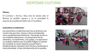 IDENTIDAD CULTURAL
Idioma.
El Catellano y Kichwa. Hace más de sesenta años el
Kichwa ha perdido vigencia y en la actualidad la
mayoría de la población habla solo el Castellano.
Costumbres y tradiciones:
Las costumbres y tradiciones que hoy se practican son
mucho más que ritos, música o danza considerados
como manifestaciones folclóricas. Trasciende al arte en
sus múltiples expresiones, a la preparación de los
alimentos, a la vestimenta, a los juegos, a la agricultura
y al trabajo cotidiano que el pueblo indígena y mestizo
los comparte en varios espacios que permiten ir
fortaleciendo las relaciones inter-étnicas y facilitando la
interculturalidad a favor del desarrollo de los pueblos.
 