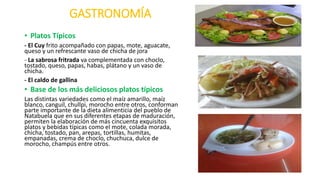 GASTRONOMÍA
• Platos Típicos
- El Cuy frito acompañado con papas, mote, aguacate,
queso y un refrescante vaso de chicha de jora
- La sabrosa fritrada va complementada con choclo,
tostado, queso, papas, habas, plátano y un vaso de
chicha.
- El caldo de gallina
• Base de los más deliciosos platos típicos
Las distintas variedades como el maíz amarillo, maíz
blanco, canguil, chullpi, morocho entre otros, conforman
parte importante de la dieta alimenticia del pueblo de
Natabuela que en sus diferentes etapas de maduración,
permiten la elaboración de más cincuenta exquisitos
platos y bebidas típicas como el mote, colada morada,
chicha, tostado, pan, arepas, tortillas, humitas,
empanadas, crema de choclo, chuchuca, dulce de
morocho, champús entre otros.
 