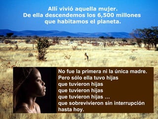 Allí vivió aquella mujer.
De ella descendemos los 6,500 millones
que habitamos el planeta.
No fue la primera ni la única madre.
Pero sólo ella tuvo hijas
que tuvieron hijas
que tuvieron hijas
que tuvieron hijas …
que sobrevivieron sin interrupción
hasta hoy.
 