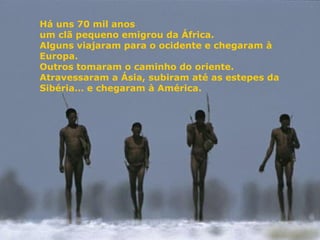 Há uns 70 mil anos
um clã pequeno emigrou da África.
Alguns viajaram para o ocidente e chegaram à
Europa.
Outros tomaram o caminho do oriente.
Atravessaram a Ásia, subiram até as estepes da
Sibéria… e chegaram à América.
 