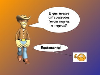 E que nossos
antepassados
foram negros
e negras?
Exatamente!
 