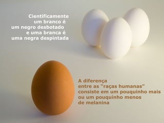 Científicamente
um branco é
um negro desbotado
e uma branca é
uma negra despintada
A diferença
entre as “raças humanas”
consiste em um pouquinho mais
ou um pouquinho menos
de melanina
 
