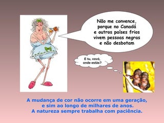 Não me convence,
porque no Canadá
e outros países frios
vivem pessoas negras
e não desbotam
A mudança de cor não ocorre em uma geração,
e sim ao longo de milhares de anos.
A natureza sempre trabalha com paciência.
E tu, vovó,
onde estás?
 