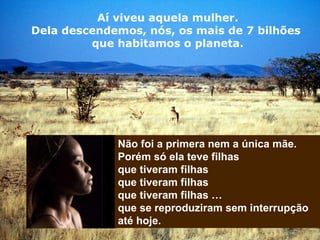 Aí viveu aquela mulher.
Dela descendemos, nós, os mais de 7 bilhões
que habitamos o planeta.
Não foi a primera nem a única mãe.
Porém só ela teve filhas
que tiveram filhas
que tiveram filhas
que tiveram filhas …
que se reproduziram sem interrupção
até hoje.
 