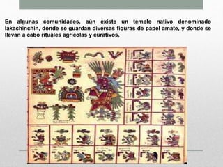 En algunas comunidades, aún existe un templo nativo denominado
lakachinchin, donde se guardan diversas figuras de papel amate, y donde se
llevan a cabo rituales agrícolas y curativos.
 