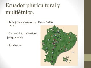 Ecuador pluricultural y
multiétnico.
• Trabajo de exposición de: Carlos Farfán
  López

• Carrera: Pre. Universitario
 jurisprudencia

• Paralelo: A
 