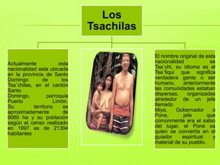 Los
                              Tsachilas

                                          El nombre original de esta
Actualmente            esta               nacionalidad            es
nacionalidad esta ubicada                 Tsa´chi, su idioma es el
en la provincia de Santo                  Tsa´fiqui que significa
Domingo        de       los               verdadera gente o ser
Tsa´chilas, en el cantón                  humano,      anteriormente
Santo                                     las comunidades estaban
                                  .       dispersas,     organizadas
Domingo,          parroquia
Puerto               Limón.               alrededor de un jefe
Su         territorio    es               llamado
aproximadamente          de               Miya,    Gobernador      o
9060 ha y su población                    Pone,        jefe      que
según el censo realizado                  comúnmente era el sabio
en 1997 es de 21394                       del lugar, el Pone es
habitantes                                quien se convertía en el
                                          guiador     espiritual   y
                                          material de su pueblo.
 