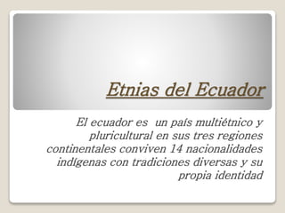 Etnias del Ecuador
El ecuador es un país multiétnico y
pluricultural en sus tres regiones
continentales conviven 14 nacionalidades
indígenas con tradiciones diversas y su
propia identidad
 