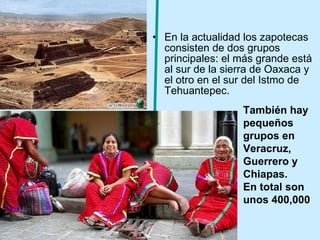 En la actualidad los zapotecas consisten de dos grupos principales: el más grande está al sur de la sierra de Oaxaca y el otro en el sur del Istmo de Tehuantepec.  También hay pequeños grupos en Veracruz, Guerrero y Chiapas. En total son unos 400,000 