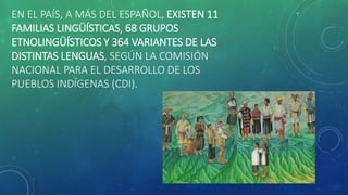 EN EL PAÍS, A MÁS DEL ESPAÑOL, EXISTEN 11
FAMILIAS LINGÜÍSTICAS, 68 GRUPOS
ETNOLINGÜÍSTICOS Y 364 VARIANTES DE LAS
DISTINTAS LENGUAS, SEGÚN LA COMISIÓN
NACIONAL PARA EL DESARROLLO DE LOS
PUEBLOS INDÍGENAS (CDI).
 