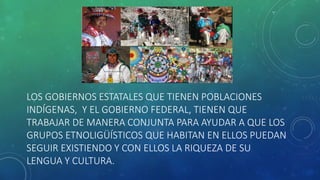 LOS GOBIERNOS ESTATALES QUE TIENEN POBLACIONES
INDÍGENAS, Y EL GOBIERNO FEDERAL, TIENEN QUE
TRABAJAR DE MANERA CONJUNTA PARA AYUDAR A QUE LOS
GRUPOS ETNOLIGÜÍSTICOS QUE HABITAN EN ELLOS PUEDAN
SEGUIR EXISTIENDO Y CON ELLOS LA RIQUEZA DE SU
LENGUA Y CULTURA.
 