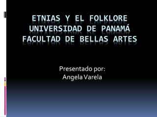 ETNIAS Y EL FOLKLORE
UNIVERSIDAD DE PANAMÁ
FACULTAD DE BELLAS ARTES
Presentado por:
AngelaVarela
 