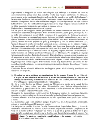 ETNICIDAD. SEGUNDO ENVÍO Diciembre de 2006
2 ¡Error! No hay texto con el estilo especificado en el documento. | Universidad
Católica Boliviana "San Pablo"
lugar durante la temporada de lluvias sería riesgoso. Sin embargo, si el número de vacas es
considerablemente grande (unos diez animales) resulta muy riesgoso confiarlos a los nómadas,
puesto que de sufrir grandes pérdidas (por enfermedad del ganado o por ardides de los baggara),
la economía familiar se vería en problemas. Es entonces cuando una familia fu r decide hacerse
nómada, e integrarse a una de las tribus errantes baggara. Lo que sigue es que los hijos crecerán
hablando árabe y no fur y al final tomarán por esposa a una mujer baggara y se desvincularán de
su aldea; quienes no tengan éxito regresarán a su aldea de origen.
Podemos hacer algunas consideraciones al respecto.
Un fur que se hace baggara, tendrá que cambiar sus hábitos alimenticios, vale decir que su
alimentación dependerá principalmente de los productos vacunos (leche, queso, mantequilla). Ya
no podrá más participar de las actividades comunales de la aldea (como las fiestas de la cerveza).
Si antes, el esposo y la esposa del matrimonio fur tenían actividades independientes, con el nuevo
tipo de economía se hace necesaria la cooperación familiar: pues ahora se necesita mantener al
ganado, ordeñar la leche, preparar el queso y mantequilla y todo de forma simultánea. Así,
“juzgado de acuerdo con las normas Fur, un nómada es mas afortunado que los aldeanos respecto
a la acumulación del capital, pero las actividades que tienen que desempeñar como nómada
entrañan evidentes desventajas en comparación con la vida de la aldea” (HAALAND 1975: 85)
Los fur nómadas adoptan la forma de vida de los baggara y llegan a parecerse a éstos más que a
los fur aldeanos; sin embargo existen aspectos que aún los diferencian. Por una parte, el lenguaje
fur se mantendrá en ellos. También el status será diferente al de un baggara originario, puesto que
al preguntarle a un fur por su origen, no mencionará ningún vínculo con tribus baggaras, sino
que se identificarán como fur. Por otro lado su forma de acoger a extraños será distinta a la de los
baggara (quienes suelen acoger a todo visitante con un té y buenos tratos, en cambio los fur
nómadas, sí son hospitalarios con sus conocidos pero se muestran bastante desconfiados y reacios
con los extraños).
En síntesis, los fur nómadas socialmente son baggaras, pero a nivel cultural y psicológico aún
conservan los rasgos fur.
2. Describa las características socioproductivas de los grupos étnicos de los Altos de
Chiapas, la distribución de los recursos y de las actividades productivas. Destaque el
manejo de las tierras y la normatividad comunal del caso Oxchuc, relacione con el caso
Fur y Baggaras y comente las similitudes y diferencias.
R.- En la región de altos de Chiapas (sudeste de México) cuya capital es la ciudad de San
Cristóbal Las Casas, existe una clara diferenciación entre ladinos (hispanohablantes
descendientes y practicantes de la cultura española) e indios (llamados así quienes hablan
dialectos indígenas y se comportan como tales).
Respecto a las características socioproductivas de la región, tenemos los siguientes elementos
como factores socioproductivos: la tierra, el mercado, la distribución de bienes y la educación.
En cuanto a la tierra se refiere, auque sea escasa, se halla repartida en partes iguales para ladinos
e indios.
Los ladinos la poseen como ranchos y campos de cultivo de productos destinados al mercado,
estando la propiedad susceptible a compra y venta.
Los indígenas, en cambio, tienen un Derecho Comunitario de Propiedad de Tierras, y dentro de
esas tierras comunitarias, las familias explotan la tierra en parcelas limitadas. Los productos de
base son el maíz y el frijol y el proceso de cultivo es el de tala y quema; el trabajo es en gran
parte del año aportado por miembros de la familia, pero durante la temporada de siembra “se
 