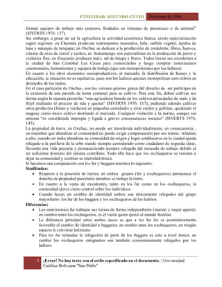 ETNICIDAD. SEGUNDO ENVÍO Diciembre de 2006
3 ¡Error! No hay texto con el estilo especificado en el documento. | Universidad
Católica Boliviana "San Pablo"
forman equipos de trabajo más extensos, fundados en sistemas de parentesco o de amistad”
(SIVERTS 1976: 137).
Sin embargo, a pesar de ser la agricultura la actividad económica básica, existe especialización
según regiones: en Chamula producen instrumentos musicales, leña, carbón vegetal, tejidos de
lana y naranjas de tenejapa; en Oxchuc se dedican a la producción de cordelería, fibras, huevos,
crianza de aves de corral y cerdos; en Anatemango son especialistas en la producción de jarros y
cerámica fina; en Zinacatán producen maíz, sal de Ixtapa y flores. Todos llevan sus excedentes a
la ciudad de San Cristóbal Las Casas para comerciarlos y luego comprar instrumentos
ceremoniales, herramientas y equipos de trabajo (que son monopolizados por los ladinos).
En cuanto a los otros elementos socioproductivos, el mercado, la distribución de bienes y la
educación, la situación no es equitativa, pues son los ladinos quienes monopolizan esos rubros en
desmedro de los indios.
En el caso particular de Oxchuc, son los varones quienes gozan del derecho de ser partícipes de
la extensión de una parcela de tierra comunal para su cultivo. Para este fin, deben cultivar sus
tierras según la manera prescrita: “una agricultura basada en los cultivos principales de maíz y de
frijol mediante el proceso de tala y quema” (SIVERTS 1976: 117), pudiendo además cultivar
otros productos (frutas y verduras) en pequeñas cantidades y criar cerdos y gallinas, quedando el
maguey como único cultivo destinado al mercado. Cualquier violación a la norma, aunque sea
mínima “es considerada impropia y ligada a graves consecuencias sociales” (SIVERTS 1976:
147).
La propiedad de tierra, en Oxchuc, no puede ser transferida individualmente, en consecuencia ,
un miembro que abandone al comunidad no puede exigir compensación por sus tierras. Añadido
a ello, cuando un indio abandona su comunidad de origen y logra establecerse en la ciudad queda
relegado a la periferia de la urbe siendo siempre considerado como ciudadano de segunda clase,
llevando una vida precaria y permaneciendo siempre relegado del mercado de trabajo debido al
no suficiente dominio del idioma castellano. Todo ello hace que los oxchuqueros se resistan a
dejar su comunidad y cambiar su identidad étnica.
Si hacemos una comparación con los fur y baggara tenemos lo siguiente:
Similitudes:
 Respecto a la posesión de tierras, en ambos grupos (fur y oxchuqueros) permanece el
derecho de propiedad parcelaria mientras se trabaje la tierra.
 En cuanto a la venta de excedentes, tanto en los fur como en los oxchuqueros, la
comunidad ejerce cierto control sobre los individuos.
 Cuando hacen un cambio de identidad ambos son étnicamente relegados del grupo
mayoritario: los fur de los baggara y los oxchuqueros de los ladinos.
Diferencias:
 Los matrimonios fur trabajan sus tierras de forma independiente (marido y mujer aparte);
en cambio entre los oxchuqueros, es el varón quien ejerce el mando familiar.
 La diferencia principal entre ambos casos es que a los fur les es económicamente
favorable el cambio de identidad a baggaras; en cambio para los oxchuqueros, en ningún
aspecto le conviene latinizase.
 Para los fur nómadas la relegación de parte de los baggara es sólo a nivel étnico, en
cambio los oxchuqueros emigrantes son también económicamente relegados por los
ladinos.
 