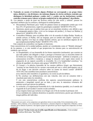 ETNICIDAD. SEGUNDO ENVÍO Diciembre de 2006
4 ¡Error! No hay texto con el estilo especificado en el documento. | Universidad
Católica Boliviana "San Pablo"
3. Teniendo en cuenta el territorio afgano (Pathan) no corresponde a un grupo étnico
único, distintivo y sin divisiones; sin embargo dispone de ciertos atributos centrales que
distinguen la identidad pathana: ¿cuáles son?, y ¿cuáles son las instituciones sociales
centrales (cánones para valorar su propia conducta) de la vida pathana?, descríbelos.
R.- Los patanes, a pesar de tener tan diversos estilos de vida social y cultural1
, poseen los
siguientes atributos que los unifican y distinguen la unidad pathana:
 Descendencia Patrilineal; pues “todos los patanes tienen un antepasado común que vivió
hace 20 o 25 generaciones, según las genealogías aceptadas” (BARTH 1976:155).
 Islamismo; puesto que un pathan tiene que ser un musulmán ortodoxo; esto debido a que
“el antepasado putativo Qais, vivió en los tiempos del profeta [, lo buscó en Medina y]
abrazó la fe” (BARTH 1976: 155).
 Costumbres Pathanas; pues un pathan debe vivir de acuerdo al código Pashtu. Siendo en
sentido estricto, el Pashtu, sólo un lenguaje, pero en sentido más amplio “„practicar‟ el
Pashtu significa vivir bajo un código bastante estricto, que no satisfacen algunos de los
que [simplemente] hablan Pashtu” (BARTH 1976: 155).
Este conjunto de costumbres van ligadas al islamismo.
Estas características de la unidad pathana, pueden ser consideradas como el “Modelo aborigen”
de los patanes; y es este modelo el que proporciona los cánones para su autovaloración de
conducta, que son tres:
 La Hospitalidad y el uso honorable de los bienes materiales (melmastia); que consiste en
que todo pathan está obligado a alojar y proteger al forastero que se encuentra dentro de
los límites de su hogar. Cabe aclarar que la situación huésped – anfitrión es temporal, y en
consecuencia reversible y recíproca; y aunque la situación varíe según status social, la
asignación de un espacio accesible es invariable. En sí la hospitalidad constituye “un
idioma de igualdad y de alianza entre grupos” (BARTH 1976: 157).
 El Consejo y la práctica honorable de los asuntos públicos (jirga); que básicamente
“consiste en una reunión de los varones convocada por uno o varios participantes con el
fin de llegar a una decisión colectiva sobre un asunto de interés común” (BARTH
1976:158). Esta asamblea tiene peculiares características:
a) La relación entre miembros es igualitaria y no existe un jefe de debates.
b) No concluye sus deliberaciones con una votación, sino con un consenso total y
vinculante para todos los miembros.
Y con esas características confirma dos aspectos característicamente pathanes: la
autonomía e integridad varonil por un lado, y por otro, la naturaleza voluntaria del
contrato social que ejercen los pathanes.
 La reclusión y la organización honorable de la vida doméstica (purdah); en el sentido del
resguardo de la privacidad. Consiste en dos actitudes:
a) Las mujeres tienen que recluirse en el hogar con el fin de mostrar la primacía viril.
b) Las realidades de conducta doméstica no pueden exteriorizarse, puesto que afectaría la
imagen pública del individuo.
1
Básicamente son cuatro: a) los campesinos con agricultura mixta en zonas áridas, b) los terratenientes en las
montañas, valles y llanuras, c) los comerciantes, funcionarios y artesanos dispersos en Afganistán y Pakistán, y d) los
nómadas que se dedican al pastoreo; más algunos grupos de agricultores que hacen migraciones temporales con fines
comerciales.
 