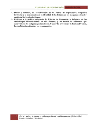 ETNICIDAD. SEGUNDO ENVÍO Diciembre de 2006
5 ¡Error! No hay texto con el estilo especificado en el documento. | Universidad
Católica Boliviana "San Pablo"
4. Defina y compare, las características de las formas de organización, ocupación
territorial y la consumación de la identidad de los Patanes en los márgenes oriental y
occidental del territorio Afgano.
5. Refiérase a la política indigenista del Ejército de Guatemala, la influencia de los
antropólogos estadounidenses en este contexto, y las formas de resistencia que
desarrollaron los indígenas guatemaltecos. Y describa brevemente la fiesta del Yamor,
los conflictos interétnicos y sus consecuencias.
 