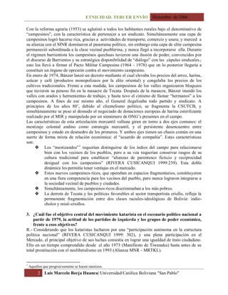 ETNICIDAD. TERCER ENVÍO Diciembre de 2006
2 Luis Marcelo Borja Huanca| Universidad Católica Boliviana "San Pablo"
Con la reforma agraria (1953) se aglutinó a todos los habitantes rurales bajo el denominativo de
“campesinos”, con la característica de pertenecer a un sindicato. Simultáneamente una capa de
campesinos logró hacerse rica, gracias a actividades de transporte, comercio y usura; y merced a
su alianza con el MNR dominaron al panorama político, sin embargo esta capa de elite campesina
permaneció subordinada a la clase vecinal pueblerina, y nunca llegó a incorporarse ella. Durante
el régimen barrientista los campesinos quechuas tuvieron una ilusión de poder, convencidos por
el discurso de Barrientos y su estratégica disponibilidad de “diálogo” con las cúpulas sindicales.;
esto los llevó a firmar el Pacto Militar Campesino (1964 - 1978) que en lo posterior llegaría a
constituir un órgano de opresión contra el movimiento campesino.
En enero de 1974, Bánzer lanzó un decreto mediante el cual elevaba los precios del arroz, harina,
azúcar y café (productos monopolizaos por la elite oriental) y congelaba los precios de los
cultivos tradicionales. Frente a esta medida, los campesinos de los valles organizaron bloqueos
que tuvieron su penoso fin en la masacre de Tocata. Después de la masacre, Bánzer inundó los
valles con arados y herramientas de trabajo, y hasta tuvo el cinismo de llamar “hermanos” a los
campesinos. A fines de ese mismo año, el General ilegalizaba todo partido y sindicato. A
principios de los años 80’, debido al clientelismo político, se fragmenta la CSUTCB, y
simultáneamente se puso al desnudo el negociado de donaciones europeas de harina esterilizante
realizado por el MIR y manipulado por un sinnúmero de ONG’s presentes en el campo.
Las características de esta articulación mercantil valluna giran en torno a dos ejes comunes: el
mestizaje colonial andino como estrategia mercantil, y el persistente desencuentro entre
campesinos y estado en desmedro de los primeros. Y ambos ejes tienen un chasis común en una
suerte de forma mixta de relación económica: el “acuerdo de compañía”. Estas características
son:
 Los “mestizandos”1
requerían distinguirse de los indios del campo para relacionarse
bien con los vecinos de los pueblos, pero a su vea requerían conservar rasgos de su
cultura tradicional para establecer “alianzas de parentesco ficticio y reciprocidad
desigual con los campesinos” (RIVERA CUSICANQUI 1999:239). Esta doble
dinámica les permitía tener ventajas en el mercado.
 Estos nuevos campesinos ricos, que operaban en espacios fragmentarios, constituyeron
en una fiera competencia para los vecinos del pueblo, pero nunca lograron integrarse a
la sociedad vecinal de pueblos y ciudades.
 Simultáneamente, los campesinos ricos discriminaban a los más pobres.
 La derrota de Tocata y las políticas favorables al sector transportista criollo, refleja la
permanente fragmentación entre dos clases raciales-ideológicas de Bolivia: indio-
cholos y misti-criollos.
3. ¿Cuál fue el objetivo central del movimiento katarista en el escenario político nacional a
partir de 1979, la actitud de los partidos de izquierda y los grupos de poder económico,
frente a esos objetivos?
R.- Considerando que los kataristas lucharon por una “participación autónoma en la estructura
política nacional” (RIVERA CUSICANQUI 1999: 302), y una plena participación en el
Mercado, el principal objetivo de sus luchas consistía en lograr una igualdad de trato ciudadano.
Ello en un tiempo comprendido desde el año 1973 (Manifiesto de Tiwanaku) hasta antes de su
total prostitución con el neoliberalismo en 1993 (Alianza MNR - MRTKL).
1
Aquellos que progresivamente se hacen mestizos.
 