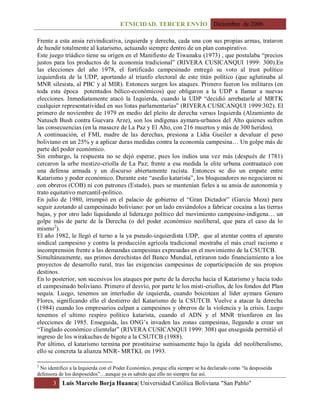 ETNICIDAD. TERCER ENVÍO Diciembre de 2006
3 Luis Marcelo Borja Huanca| Universidad Católica Boliviana "San Pablo"
Frente a esta ansia reivindicativa, izquierda y derecha, cada una con sus propias armas, trataron
de hundir totalmente al katarismo, actuando siempre dentro de un plan conspirativo.
Este juego triádico tiene su origen en el Manifiesto de Tiwanaku (1973) , que postulaba “precios
justos para los productos de la economía tradicional” (RIVERA CUSICANQUI 1999: 300).En
las elecciones del año 1978, el fortificado campesinado entregó su voto al trust político
izquierdista de la UDP, aportando al triunfo electoral de este titán político (que aglutinaba al
MNR silesista, al PBC y al MIR). Entonces surgen los ataques. Primero fueron los militares (en
toda esta época potentados bélico-económicos) que obligaron a la UDP a llamar a nuevas
elecciones. Inmediatamente atacó la Izquierda, cuando la UDP “decidió arrebatarle al MRTK
cualquier representatividad en sus listas parlamentarias” (RIVERA CUSICANQUI 1999:302). El
primero de noviembre de 1979 en medio del pleito de derecha versus Izquierda (Alzamiento de
Natusch Bush contra Guevara Arze), son los indígenas aymara-urbanos del Alto quienes sufren
las consecuencias (en la masacre de La Paz y El Alto, con 216 muertos y más de 300 heridos).
A continuación, el FMI, madre de las derechas, presiona a Lidia Gueiler a devaluar el peso
boliviano en un 25% y a aplicar duras medidas contra la economía campesina… Un golpe más de
parte del poder económico.
Sin embargo, la respuesta no se dejó esperar, pues los indios una vez más (después de 1781)
cercaron la urbe mestizo-criolla de La Paz; frente a esa medida la elite urbana contraatacó con
una defensa armada y un discurso abiertamente racista. Entonces se dio un empate entre
Katarismo y poder económico. Durante este “asedio katarista”, los bloqueadores no negociaron ni
con obreros (COB) ni con patrones (Estado), pues se mantenían fieles a su ansia de autonomía y
trato equitativo mercantil-político.
En julio de 1980, irrumpió en el palacio de gobierno el “Gran Dictador” (García Meza) para
seguir azotando al campesinado boliviano: por un lado enviándolos a fabricar cocaína a las tierras
bajas, y por otro lado liquidando al liderazgo político del movimiento campesino-indígena… un
golpe más de parte de la Derecha (o del poder económico neoliberal, que para el caso da lo
mismo2
).
El año 1982, le llegó el turno a la ya pseudo-izquierdista UDP, que al atentar contra el aparato
sindical campesino y contra la producción agrícola tradicional mostraba el más cruel racismo e
incomprensión frente a las demandas campesinas expresadas en el movimiento de la CSUTCB.
Simultáneamente, sus primos derechistas del Banco Mundial, retiraron todo financiamiento a los
proyectos de desarrollo rural, tras las exigencias campesinas de coparticipación de sus propios
destinos.
En lo posterior, son sucesivos los ataques por parte de la derecha hacia el Katarismo y hacia todo
el campesinado boliviano. Primero el desvío, por parte le los misti-criollos, de los fondos del Plan
sequía. Luego, tenemos un interludio de izquierda, cuando boicotean al líder aymara Genaro
Flores, significando ello el destierro del Katarismo de la CSUTCB. Vuelve a atacar la derecha
(1984) cuando los empresarios culpan a campesinos y obreros de la violencia y la crisis. Luego
tenemos el ultimo respiro político katarista, cuando el ADN y el MNR triunfaron en las
elecciones de 1985. Enseguida, las ONG’s invaden las zonas campesinas, llegando a crear un
“Tinglado económico clientelar” (RIVERA CUSICANQUI 1999: 308) que enseguida permitió el
ingreso de los wirakuchas de bigote a la CSUTCB (1988).
Por último, el katarismo termina por prostituirse sumisamente bajo la égida del neoliberalismo,
ello se concreta la alianza MNR- MRTKL en 1993.
2
No identifico a la Izquierda con el Poder Económico, porque ella siempre se ha declarado como “la desposeída
defensora de los desposeídos”…aunque ya es sabido que ello no siempre fue así.
 