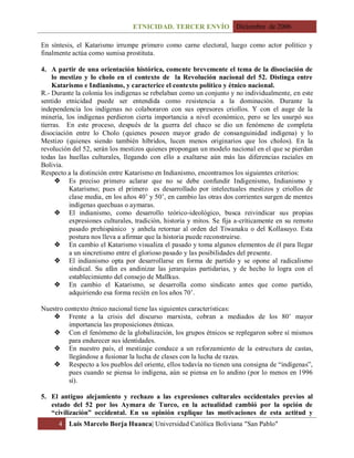 ETNICIDAD. TERCER ENVÍO Diciembre de 2006
4 Luis Marcelo Borja Huanca| Universidad Católica Boliviana "San Pablo"
En síntesis, el Katarismo irrumpe primero como carne electoral, luego como actor político y
finalmente actúa como sumisa prostituta.
4. A partir de una orientación histórica, comente brevemente el tema de la disociación de
lo mestizo y lo cholo en el contexto de la Revolución nacional del 52. Distinga entre
Katarismo e Indianismo, y caracterice el contexto político y étnico nacional.
R.- Durante la colonia los indígenas se rebelaban como un conjunto y no individualmente, en este
sentido etnicidad puede ser entendida como resistencia a la dominación. Durante la
independencia los indígenas no colaboraron con sus opresores criollos. Y con el auge de la
minería, los indígenas perdieron cierta importancia a nivel económico, pero se les usurpó sus
tierras. En este proceso, después de la guerra del chaco se dio un fenómeno de completa
disociación entre lo Cholo (quienes poseen mayor grado de consanguinidad indígena) y lo
Mestizo (quienes siendo también híbridos, lucen menos originarios que los cholos). En la
revolución del 52, serán los mestizos quienes propongan un modelo nacional en el que se pierdan
todas las huellas culturales, llegando con ello a exaltarse aún más las diferencias raciales en
Bolivia.
Respecto a la distinción entre Katarismo en Indianismo, encontramos los siguientes criterios:
 Es preciso primero aclarar que no se debe confundir Indigenismo, Indianismo y
Katarismo; pues el primero es desarrollado por intelectuales mestizos y criollos de
clase media, en los años 40’ y 50’, en cambio las otras dos corrientes surgen de mentes
indígenas quechuas o aymaras.
 El indianismo, como desarrollo teórico-ideológico, busca reivindicar sus propias
expresiones culturales, tradición, historia y mitos. Se fija a-críticamente en su remoto
pasado prehispánico y anhela retornar al orden del Tiwanaku o del Kollasuyo. Esta
postura nos lleva a afirmar que la historia puede reconstruirse.
 En cambio el Katarismo visualiza el pasado y toma algunos elementos de él para llegar
a un sincretismo entre el glorioso pasado y las posibilidades del presente.
 El indianismo opta por desarrollarse en forma de partido y se opone al radicalismo
sindical. Su afán es andinizar las jerarquías partidarias, y de hecho lo logra con el
establecimiento del consejo de Mallkus.
 En cambio el Katarismo, se desarrolla como sindicato antes que como partido,
adquiriendo esa forma recién en los años 70’.
Nuestro contexto étnico nacional tiene las siguientes características:
 Frente a la crisis del discurso marxista, cobran a mediados de los 80’ mayor
importancia las proposiciones étnicas.
 Con el fenómeno de la globalización, los grupos étnicos se replegaron sobre sí mismos
para endurecer sus identidades.
 En nuestro país, el mestizaje conduce a un reforzamiento de la estructura de castas,
llegándose a fusionar la lucha de clases con la lucha de razas.
 Respecto a los pueblos del oriente, ellos todavía no tienen una consigna de “indígenas”,
pues cuando se piensa lo indígena, aún se piensa en lo andino (por lo menos en 1996
sí).
5. El antiguo alejamiento y rechazo a las expresiones culturales occidentales previos al
estado del 52 por los Aymara de Turco, en la actualidad cambió por la opción de
“civilización” occidental. En su opinión explique las motivaciones de esta actitud y
 