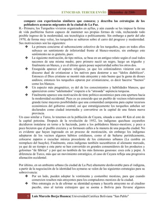 ETNICIDAD. TERCER ENVÍO Diciembre de 2006
5 Luis Marcelo Borja Huanca| Universidad Católica Boliviana "San Pablo"
compare con experiencias similares que conozca; y describa las estrategias de los
pobladores aymaras migrantes de la ciudad de La Paz.
R.- Primero, los Turqueños vivieron organizados en ayllus, y aún cuando se les impuso la forma
de vida pueblerina fueron capaces de mantener sus propias formas de vida, rechazando todo
posible ingreso de la modernidad, sea tecnológica o políticamente. Sin embargo a partir del año
1970, de forma muy veloz, los turqueños se subieron sobre el carro del progreso y modernidad.
Sus motivaciones son las siguientes:
 La primera concierne al subconsciente colectivo de los turqueños, pues en todos ellos
subyace un sentimiento de inferioridad frente al blanco-mestizo, sin embargo este
sentimiento no es gratuito, pues:
 La siguiente motivación, de tipo mítica, se basa en un antiguo relato según el cual todos
nacemos de una misma madre, pero primero nació un negro, luego un trigueño y
finalmente un blanco, y es el último quien posee superioridad sobre los otros dos.
 Enseguida aparece el aspecto religioso, ya que los colonizadores vinieron con un
discurso dual de cristianizar a los nativos para desterrar a sus “ídolos diabólicos“.
Entonces el Dios cristiano se mostró más atrayente y más bueno que la gama de dioses
andinos; entonces los turqueños optaron por cristianizarse, es decir hacerse “buenos”
como los blancos.
 Un aspecto más pragmático, es del de los conocimientos y habilidades blancos, que
aparecieron como “adelantados” respecto a la “atrasada” sapiencia turquesa.
 Finalmente aparece una motivación de tinte político-económico para esta apertura hacia
la modernidad occidental. Pues es ya conocido que un pueblo de vecinos relativamente
grande tiene mayores posibilidades que una comunidad campesina para captar recursos
económicos del gobierno central; así que estratégicamente los turqueños anhelan ser
declarados como ciudad intermedia y convertirse en la capital de una futura nueva
provincia.
Un caso similar a Turco, lo tenemos en la población de Cayara, situada a unos 40 Km al este de
la capital potosina. Después de la revolución de 1952, los indígenas quechuas cayareños
decidieron instalarse en torno a la hacienda, junto a los pobladores blanco-mestizos; y poco a
poco hicieron que el pueblo creciera y se formasen calles a la manera de una pequeña ciudad. No
es evidente que hayan ingresado en un proceso de mestización, sin embargo los indígenas
adoptaron de los vecinos algunos hábitos cotidianos, como el de bañarse periódicamente,
colocarse zapatos o escuchar música procedente de los cinturones urbanos (La cumbia en
reemplazo del huayño). Finalmente, estos indígenas también sucumbieron al alienante mercado,
ya que de un tiempo a esta parte se han convertido en grandes consumidores de los productos y
golosinas “de fábrica” y por qué no también de las más famosas gaseosas: coca cola y pepsi. A
diferencia de Turco, más que un movimiento estratégico, el caso de Cayara refleja una progresiva
alienación occidental.
Por último, en un ambiente urbano (la ciudad de La Paz) altamente desfavorable para el indígena,
a partir de la negociación de la identidad los aymaras se valen de las siguientes estrategias para su
sobrevivencia:
 Por un lado, pueden adoptar la vestimenta y costumbre mestizas, para que cuando
comercien resulten más atrayentes para los compradores mestizos de la ciudad.
 Otra estrategia es la de afirmar su identidad aymara y hacerla atrayente no al citadino
paceño, sino al turista extranjero que se asoma a Bolivia para llevarse algunos
 