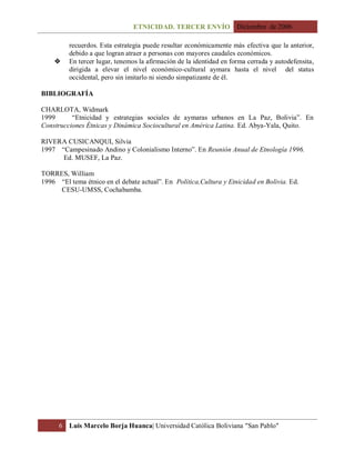 ETNICIDAD. TERCER ENVÍO Diciembre de 2006
6 Luis Marcelo Borja Huanca| Universidad Católica Boliviana "San Pablo"
recuerdos. Esta estrategia puede resultar económicamente más efectiva que la anterior,
debido a que logran atraer a personas con mayores caudales económicos.
 En tercer lugar, tenemos la afirmación de la identidad en forma cerrada y autodefensita,
dirigida a elevar el nivel económico-cultural aymara hasta el nivel del status
occidental, pero sin imitarlo ni siendo simpatizante de él.
BIBLIOGRAFÍA
CHARLOTA, Widmark
1999 “Etnicidad y estrategias sociales de aymaras urbanos en La Paz, Bolivia”. En
Construcciones Étnicas y Dinámica Sociocultural en América Latina. Ed. Abya-Yala, Quito.
RIVERA CUSICANQUI, Silvia
1997 “Campesinado Andino y Colonialismo Interno”. En Reunión Anual de Etnología 1996.
Ed. MUSEF, La Paz.
TORRES, William
1996 “El tema étnico en el debate actual”. En Política,Cultura y Etnicidad en Bolivia. Ed.
CESU-UMSS, Cochabamba.
 
