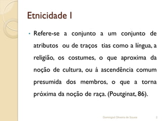Etnicidade I
•   Refere-se a conjunto a um conjunto de
    atributos ou de traços tias como a língua, a
    religião, os costumes, o que aproxima da
    noção de cultura, ou à ascendência comum
    presumida dos membros, o que a torna
    próxima da noção de raça. (Poutginat, 86).


                             Domingod Oliveira de Sousa   2
 