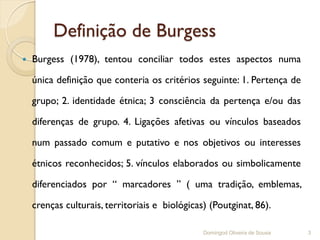 Definição de Burgess
   Burgess (1978), tentou conciliar todos estes aspectos numa

    única definição que conteria os critérios seguinte: 1. Pertença de

    grupo; 2. identidade étnica; 3 consciência da pertença e/ou das

    diferenças de grupo. 4. Ligações afetivas ou vínculos baseados

    num passado comum e putativo e nos objetivos ou interesses

    étnicos reconhecidos; 5. vínculos elaborados ou simbolicamente

    diferenciados por “ marcadores ” ( uma tradição, emblemas,

    crenças culturais, territoriais e biológicas) (Poutginat, 86).

                                                Domingod Oliveira de Sousa   3
 