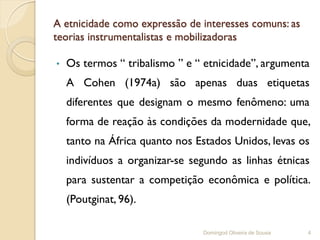 A etnicidade como expressão de interesses comuns: as
teorias instrumentalistas e mobilizadoras

•   Os termos “ tribalismo ” e “ etnicidade”, argumenta
    A Cohen (1974a) são apenas duas etiquetas
    diferentes que designam o mesmo fenômeno: uma
    forma de reação às condições da modernidade que,
    tanto na África quanto nos Estados Unidos, levas os
    indivíduos a organizar-se segundo as linhas étnicas
    para sustentar a competição econômica e política.
    (Poutginat, 96).

                                Domingod Oliveira de Sousa   4
 