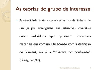 As teorias do grupo de interesse
•   A etnicidade é vista como uma solidariedade de

    um grupo emergente em situações conflitais

    entre    indivíduos   que   possuem               interesses

    materiais em comum. De acordo com a definição

    de Vincent, ela é a “máscara do confronto”.

    (Poutginat, 97).

                                Domingod Oliveira de Sousa     5
 