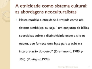 A etnicidade como sistema cultural:
as abordagens neoculturalistas
•   Neste modelo a etncidade é tratada como um

    sistema simbólico, ou seja, “ um conjunto de idéias

    coercitivas sobre a distintividade entre e si e os

    outros, que fornece uma base para a ação e a

    interpretação do outro” (Drummond, 1980, p.

    368). (Poutignat,1998)

                                 Domingod Oliveira de Sousa   7
 