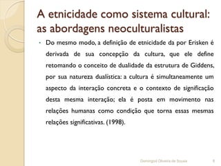 A etnicidade como sistema cultural:
as abordagens neoculturalistas
•   Do mesmo modo, a definição de etnicidade da por Erisken é
    derivada de sua concepção da cultura, que ele define
    retomando o conceito de dualidade da estrutura de Giddens,
    por sua natureza dualística: a cultura é simultaneamente um
    aspecto da interação concreta e o contexto de significação
    desta mesma interação; ela é posta em movimento nas
    relações humanas como condição que torna essas mesmas
    relações significativas. (1998).




                                       Domingod Oliveira de Sousa   8
 