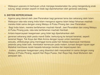  Walaupun upacara ini bertujuan untuk menjaga keselamatan ibu yang mengandung anak
sulung, tetapi amalan seperti ini tidak lagi dipertahankan oleh generasi sekarang.
8. SISTEM KEPERCAYAAN
 Agama yang dianuti oleh Jawi Peranakan bagi generasi lama dan sekarang ialah Islam.
 Walaupun rata-rata orang India Islam menganut agama Islam tetapi fahaman mazhab
mereka tidak sama dengan orang Melayu di Pulau Pinang dan Jawi Peranakan.
 Bagi India Islam, mereka berfahaman mazhab Hanafi. Jawi Peranakan dan orang Melayu
di Pulau Pinang pula, rata-rata berfahaman mazhab Hambali .
 Antara kepercayaan keagamaan yang tidak lagi dipertahankan oleh
 generasi sekarang ialah pesta mandi Safar, berkunjung ke tempat keramat, seperti
keramat Nagor, Tok Koya dan Mak Amma dengan tujuan untuk memohon
sesuatu, ahlikeluarga yang meninggal dunia pada hari Selasa dipercayai membawa
petanda yang tidak baik, membakar kemenyan pada malam Jumaat dengan tujuan agar
Malaikat membawa rezeki kepada keluarga mereka dan kepercayaan lain.
 Justeru, perayaan keagamaan yang disambut oleh masyarakat ini sama dengan orang
Melayu di Pulau Pinang, seperti Hari Raya Puasa, Hari Raya Haji, Awal Muharam dan
perayaan lain.
 
