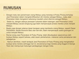 RUMUSAN
 Dengan restu dan penerimaan orang Melayu yang menetap di Pulau Pinang terhadap
Jawi Peranakan dalam mengidentifikasikan diri mereka sebagai Melayu, maka Jawi
Peranakan tidak mengalami sebarang masalah untuk diterima sebagai Melayu.
 Selain itu, dengan adanya perasaan sukarela dalam kalangan Jawi Peranakan untuk
menjadi Melayu secara langsung juga telah mempercepat proses mereka untuk menjadi
Melayu.
 Begitu juga dengan adanya dasar kerajaan yang membantu orang Melayu, seperti Dasar
Pendidikan, Model Ekonomi Baru dan lain-lain, telah mempercepat usaha golongan ini
untuk menjadi Melayu.
 Ramai orang Jawi Peranakan di Pulau Pinang telah dibudayakan sepenuhnya oleh
budaya Melayu seperti bahasa, adat resam perkahwinan, makanan serta pemakanan dan
sebagainya.
 Namun demikian, masih terdapat Jawi Peranakan di Pulau Pinang yang mengekalkan
budaya lama mereka sehingga hari ini, terutamanya bagi mereka yang tinggal di George
Town dan mempunyai hubungan perdagangan dengan India.
 