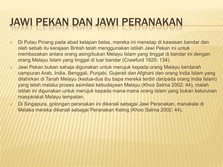 JAWI PEKAN DAN JAWI PERANAKAN
 Di Pulau Pinang pada abad kelapan belas, mereka ini menetap di kawasan bandar dan
oleh sebab itu kerajaan British telah menggunakan istilah Jawi Pekan ini untuk
membezakan antara orang asing/bukan Melayu Islam yang tinggal di bandar ini dengan
orang Melayu Islam yang tinggal di luar bandar (Crawfurd 1820: 134).
 Jawi Pekan bukan sahaja digunakan untuk merujuk kepada orang Melayu berdarah
campuran Arab, India, Benggali, Punjabi, Gujerati dan Afghani dan orang India Islam yang
dilahirkan di Tanah Melayu (kedua-dua ibu bapa mereka terdiri daripada orang India Islam)
yang telah melalui proses asimilasi kebudayaan Melayu (Khoo Salma 2002: 44), malah
istilah ini digunakan untuk merujuk kepada mana-mana orang Islam yang bukan keturunan
masyarakat Melayu tempatan.
 Di Singapura, golongan peranakan ini dikenali sebagai Jawi Peranakan, manakala di
Melaka mereka dikenali sebagai Peranakan Keling (Khoo Salma 2002: 44).
 