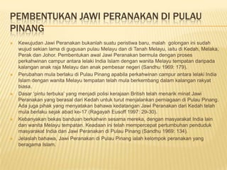 PEMBENTUKAN JAWI PERANAKAN DI PULAU
PINANG
 Kewujudan Jawi Peranakan bukanlah suatu peristiwa baru, malah golongan ini sudah
wujud sekian lama di gugusan pulau Melayu dan di Tanah Melayu, iaitu di Kedah, Melaka,
Perak dan Johor. Pembentukan awal Jawi Peranakan bermula dengan proses
perkahwinan campur antara lelaki India Islam dengan wanita Melayu tempatan daripada
kalangan anak raja Melayu dan anak pembesar negeri (Sandhu 1969: 179).
 Perubahan mula berlaku di Pulau Pinang apabila perkahwinan campur antara lelaki India
Islam dengan wanita Melayu tempatan telah mula berkembang dalam kalangan rakyat
biasa.
 Dasar ‘pintu terbuka’ yang menjadi polisi kerajaan British telah menarik minat Jawi
Peranakan yang berasal dari Kedah untuk turut menjalankan perniagaan di Pulau Pinang.
Ada juga pihak yang menyatakan bahawa kedatangan Jawi Peranakan dari Kedah telah
mula berlaku sejak abad ke-17 (Ragayah Eusoff 1997: 29-30).
 Kebanyakan bekas banduan berkahwin sesama mereka, dengan masyarakat India lain
dan wanita Melayu tempatan. Keadaan ini telah mempercepat pertumbuhan penduduk
masyarakat India dan Jawi Peranakan di Pulau Pinang (Sandhu 1969: 134).
 Jelaslah bahawa, Jawi Peranakan di Pulau Pinang ialah kelompok peranakan yang
beragama Islam.
 