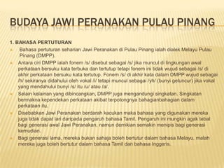 BUDAYA JAWI PERANAKAN PULAU PINANG
1. BAHASA PERTUTURAN
 Bahasa pertuturan seharian Jawi Peranakan di Pulau Pinang ialah dialek Melayu Pulau
Pinang (DMPP).
 Antara ciri DMPP ialah fonem /s/ disebut sebagai /s/ jika muncul di lingkungan awal
perkataan bersuku kata terbuka dan tertutup tetapi fonem ini tidak wujud sebagai /s/ di
akhir perkataan bersuku kata tertutup. Fonem /s/ di akhir kata dalam DMPP wujud sebagai
/h/ sekiranya didahului oleh vokal /i/ tetapi muncul sebagai /yh/ (bunyi geluncur) jika vokal
yang mendahului bunyi /s/ itu /u/ atau /a/.
 Selain kelainan yang dibincangkan, DMPP juga mengandungi singkatan. Singkatan
bermakna kependekan perkataan akibat terpotongnya bahagianbahagian dalam
perkataan itu.
 Disebabkan Jawi Peranakan berdarah kacukan maka bahasa yang digunakan mereka
juga tidak dapat lari daripada pengaruh bahasa Tamil. Pengaruh ini mungkin agak tebal
bagi generasi awal Jawi Peranakan, namun demikian semakin menipis bagi generasi
kemudian.
 Bagi generasi lama, mereka bukan sahaja boleh bertutur dalam bahasa Melayu, malah
mereka juga boleh bertutur dalam bahasa Tamil dan bahasa Inggeris.
 