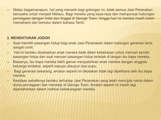  Walau bagaimanapun, hal yang menarik bagi golongan ini, tidak semua Jawi Peranakan
berusaha untuk menjadi Melayu. Bagi mereka yang kaya-raya dan mempunyai hubungan
perniagaan dengan India dan tinggal di George Town, hingga hari ini mereka masih boleh
memahami dan bertutur dalam bahasa Tamil.
2. MENENTUKAN JODOH
 Soal memilih pasangan hidup bagi anak Jawi Peranakan dalam kalangan generasi lama
sangat rumit.
 Hal ini berlaku disebabkan anak mereka tidak diberi kebebasan untuk mencari sendiri
pasangan hidup dan soal mencari pasangan hidup terletak di tangan ibu bapa mereka.
 Biasanya, ibu bapa mereka lebih gemar menjodohkan anak mereka dengan anggota
keluarga terdekat, seperti sepupu ataupun dua pupu.
 Bagi generasi sekarang, amalan seperti ini dikatakan tidak lagi dipelihara oleh ibu bapa
mereka.
 Keadaan sebaliknya berlaku terhadap Jawi Peranakan yang telah mencipta nama dalam
dunia perniagaan dan menetap di George Town. Amalan seperti ini masih lagi
dipertahankan dalam institusi kekeluargaan mereka.
 