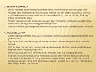 3. BENTUK KELUARGA
 Bentuk keluarga dalam kalangan generasi lama Jawi Peranakan ialah keluarga luas.
 Keluarga asas merupakan bentuk keluarga mereka kini dan apabila anak lelaki mereka
sudah berkahwin biasanya mereka akan memulakan hidup cara sendiri dan tidak lagi
tinggal bersama ibu bapa.
 Amalan ini agak berbeza berbanding dengan Jawi Peranakan yangtelah mencipta nama
dalam dunia perniagaan dan tinggal di George Town.
 Mereka ini masih lagi mengamalkan bentuk keluarga luas dalam corakkehidupan seharian.
4. NAMA KELUARGA
 Dalam sistem penamaan anak Jawi Peranakan, nama keluarga sangat dititikberatkan oleh
generasi lama.
 Bagi komuniti ini, nama keluarga akan memudahkan mereka mengenali jurai keturunan
mereka.
 Oleh itu, bagi mereka yang mempunyai nama hujungnya Merican, maka mereka berasal
daripada nenek moyang yang sama.
 Sebaliknya, bagi generasi sekarang nama keluarga tidak lagi dianggap penting.
 Ibu bapa mereka tidak lagi gemar menamakan anak lelaki mereka dengan nama yang
boleh mencerminkan identiti orang India Islam seperti Mydin, Kader, Habib dan lain-lain.
Begitu juga dengan nama anak perempuan, seperti Hamidah Bee, Lall Bee, Fatimah Bee
Bee, Norjan, Fatma dan lain-lain.
 