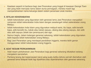  Keadaan seperti ini berbeza bagi Jawi Peranakan yang tinggal di kawasan George Town
dan yang telah mencipta nama dalam dunia perniagaan, mereka masih lagi
mempertahankan nama keluarga dalam sistem penamaan anak mereka.
5. ISTILAH KEKERABATAN
 Istilah kekerabatan yang digunakan oleh generasi lama Jawi Peranakan merupakan
campuran istilah kekerabatan India Islam dengan sesetengah istilah kekerabatan orang
Melayu.
 Istilah kekerabatan India Islam yang digunakan meliputi waris, ibu bapa, adik-beradik
bapa, adik-beradik ibu, kakak atau kakak sepupu, abang atau abang sepupu, dan adik
atau adik sepupu (lelaki dan perempuan) dan ego.
 Namun begitu, dalam kalangan generasi sekarang, istilah kekerabatan yang digunakan
lebih kepada istilah kekerabatan orang Melayu.
 Bagi Jawi Peranakan yang mendapat pendidikan Inggeris, mereka lebih gemar
menggunakan istilah kekerabatan orang Inggeris.
6. ADAT RESAM PERKAHWINAN
 Adat resam perkahwinan Jawi Peranakan bagi generasi sekarang dikatakan sedang
mengalami perubahan.
 Pantang larang dan kepercayaan karut yang suatu ketika dahulu pernah diamalkan oleh
generasi lama didapati tidak lagi dipelihara atau dipertahankan oleh generasi sekarang.
 