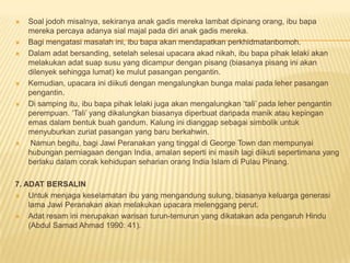  Soal jodoh misalnya, sekiranya anak gadis mereka lambat dipinang orang, ibu bapa
mereka percaya adanya sial majal pada diri anak gadis mereka.
 Bagi mengatasi masalah ini, ibu bapa akan mendapatkan perkhidmatanbomoh.
 Dalam adat bersanding, setelah selesai upacara akad nikah, ibu bapa pihak lelaki akan
melakukan adat suap susu yang dicampur dengan pisang (biasanya pisang ini akan
dilenyek sehingga lumat) ke mulut pasangan pengantin.
 Kemudian, upacara ini diikuti dengan mengalungkan bunga malai pada leher pasangan
pengantin.
 Di samping itu, ibu bapa pihak lelaki juga akan mengalungkan ‘tali’ pada leher pengantin
perempuan. ‘Tali’ yang dikalungkan biasanya diperbuat daripada manik atau kepingan
emas dalam bentuk buah gandum. Kalung ini dianggap sebagai simbolik untuk
menyuburkan zuriat pasangan yang baru berkahwin.
 Namun begitu, bagi Jawi Peranakan yang tinggal di George Town dan mempunyai
hubungan perniagaan dengan India, amalan seperti ini masih lagi diikuti sepertimana yang
berlaku dalam corak kehidupan seharian orang India Islam di Pulau Pinang.
7. ADAT BERSALIN
 Untuk menjaga keselamatan ibu yang mengandung sulung, biasanya keluarga generasi
lama Jawi Peranakan akan melakukan upacara melenggang perut.
 Adat resam ini merupakan warisan turun-temurun yang dikatakan ada pengaruh Hindu
(Abdul Samad Ahmad 1990: 41).
 