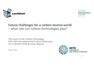 Shaun West
Future challenges for a carbon neutral world
– what role can turbine technologies play?
The Future of Gas Turbine Technology,
ETN’s 9th International Gas Turbine Conference,
10-11 October 2018, Brussels, Belgium
 