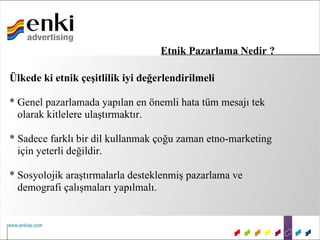 Etnik Pazarlama Nedir ?

Ülkede ki etnik çeşitlilik iyi değerlendirilmeli

* Genel pazarlamada yapılan en önemli hata tüm mesajı tek
  olarak kitlelere ulaştırmaktır.

* Sadece farklı bir dil kullanmak çoğu zaman etno-marketing
  için yeterli değildir.

* Sosyolojik araştırmalarla desteklenmiş pazarlama ve
  demografi çalışmaları yapılmalı.
 