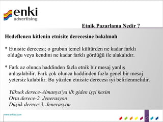 Etnik Pazarlama Nedir ?
Hedeflenen kitlenin etnisite derecesine bakılmalı

* Etnisite derecesi; o grubun temel kültürden ne kadar farklı
 olduğu veya kendini ne kadar farklı gördüğü ile alakalıdır.

* Fark az olunca haddinden fazla etnik bir mesaj yanlış
  anlaşılabilir. Fark çok olunca haddinden fazla genel bir mesaj
  yetersiz kalabilir. Bu yüzden etnisite derecesi iyi belirlenmelidir.

 Yüksek derece-Almanya'ya ilk giden işçi kesim
 Orta derece-2. Jenerasyon
 Düşük derece-3. Jenerasyon
 