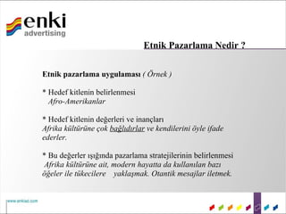 Etnik Pazarlama Nedir ?

Etnik pazarlama uygulaması ( Örnek )

* Hedef kitlenin belirlenmesi
  Afro-Amerikanlar

* Hedef kitlenin değerleri ve inançları
Afrika kültürüne çok bağlıdırlar ve kendilerini öyle ifade
ederler.

* Bu değerler ışığında pazarlama stratejilerinin belirlenmesi
 Afrika kültürüne ait, modern hayatta da kullanılan bazı
öğeler ile tükecilere yaklaşmak. Otantik mesajlar iletmek.
 